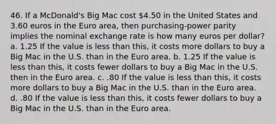 46. If a McDonald's Big Mac cost 4.50 in the United States and 3.60 euros in the Euro area, then purchasing-power parity implies the nominal exchange rate is how many euros per dollar? a. 1.25 If the value is less than this, it costs more dollars to buy a Big Mac in the U.S. than in the Euro area. b. 1.25 If the value is less than this, it costs fewer dollars to buy a Big Mac in the U.S. then in the Euro area. c. .80 If the value is less than this, it costs more dollars to buy a Big Mac in the U.S. than in the Euro area. d. .80 If the value is less than this, it costs fewer dollars to buy a Big Mac in the U.S. than in the Euro area.