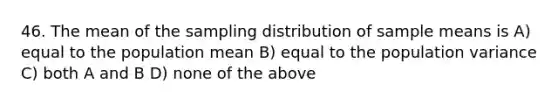 46. The mean of the sampling distribution of sample means is A) equal to the population mean B) equal to the population variance C) both A and B D) none of the above