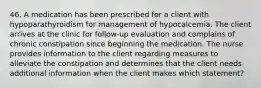 46. A medication has been prescribed for a client with hypoparathyroidism for management of hypocalcemia. The client arrives at the clinic for follow-up evaluation and complains of chronic constipation since beginning the medication. The nurse provides information to the client regarding measures to alleviate the constipation and determines that the client needs additional information when the client makes which statement?