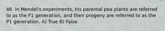 46. In Mendel's experiments, his parental pea plants are referred to as the F1 generation, and their progeny are referred to as the P1 generation. A) True B) False