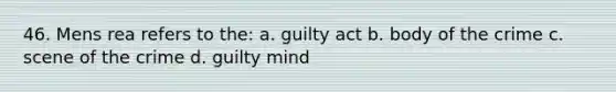 46. Mens rea refers to the: a. guilty act b. body of the crime c. scene of the crime d. guilty mind