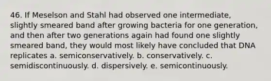 46. If Meselson and Stahl had observed one intermediate, slightly smeared band after growing bacteria for one generation, and then after two generations again had found one slightly smeared band, they would most likely have concluded that DNA replicates a. semiconservatively. b. conservatively. c. semidiscontinuously. d. dispersively. e. semicontinuously.