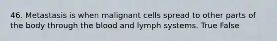 46. Metastasis is when malignant cells spread to other parts of the body through the blood and lymph systems. True False