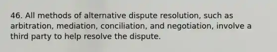 46. All methods of alternative dispute resolution, such as arbitration, mediation, conciliation, and negotiation, involve a third party to help resolve the dispute.