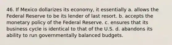 46. If Mexico dollarizes its economy, it essentially a. allows the Federal Reserve to be its lender of last resort. b. accepts the <a href='https://www.questionai.com/knowledge/kEE0G7Llsx-monetary-policy' class='anchor-knowledge'>monetary policy</a> of the Federal Reserve. c. ensures that its business cycle is identical to that of the U.S. d. abandons its ability to run governmentally balanced budgets.