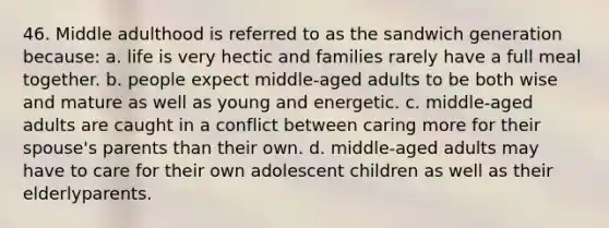 46. Middle adulthood is referred to as the sandwich generation because: a. life is very hectic and families rarely have a full meal together. b. people expect middle-aged adults to be both wise and mature as well as young and energetic. c. middle-aged adults are caught in a conflict between caring more for their spouse's parents than their own. d. middle-aged adults may have to care for their own adolescent children as well as their elderlyparents.