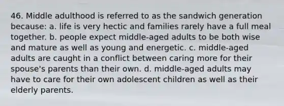 46. Middle adulthood is referred to as the sandwich generation because: a. life is very hectic and families rarely have a full meal together. b. people expect middle-aged adults to be both wise and mature as well as young and energetic. c. middle-aged adults are caught in a conflict between caring more for their spouse's parents than their own. d. middle-aged adults may have to care for their own adolescent children as well as their elderly parents.