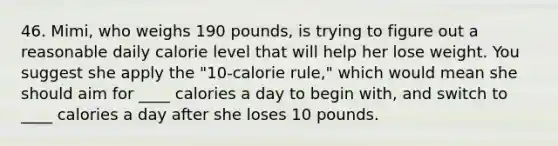 46. Mimi, who weighs 190 pounds, is trying to figure out a reasonable daily calorie level that will help her lose weight. You suggest she apply the "10-calorie rule," which would mean she should aim for ____ calories a day to begin with, and switch to ____ calories a day after she loses 10 pounds.