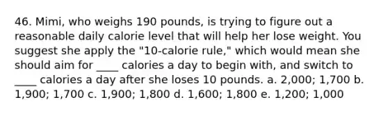 46. Mimi, who weighs 190 pounds, is trying to figure out a reasonable daily calorie level that will help her lose weight. You suggest she apply the "10-calorie rule," which would mean she should aim for ____ calories a day to begin with, and switch to ____ calories a day after she loses 10 pounds. a. 2,000; 1,700 b. 1,900; 1,700 c. 1,900; 1,800 d. 1,600; 1,800 e. 1,200; 1,000