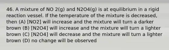 46. A mixture of NO 2(g) and N2O4(g) is at equilibrium in a rigid reaction vessel. If the temperature of the mixture is decreased, then (A) [NO2] will increase and the mixture will turn a darker brown (B) [N2O4] will increase and the mixture will turn a lighter brown (C) [N2O4] will decrease and the mixture will turn a lighter brown (D) no change will be observed