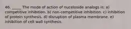 46. _____ The mode of action of nuceloside analogs is: a) competitive inhibition. b) non-competitive inhibition. c) inhibition of protein synthesis. d) disruption of plasma membrane. e) inhibition of cell wall synthesis.