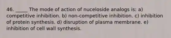 46. _____ The mode of action of nuceloside analogs is: a) competitive inhibition. b) non-competitive inhibition. c) inhibition of protein synthesis. d) disruption of plasma membrane. e) inhibition of cell wall synthesis.