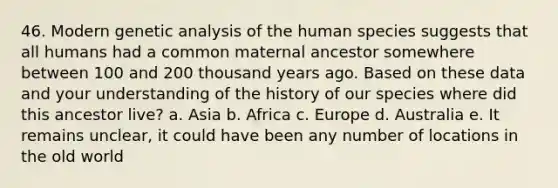 46. Modern genetic analysis of the human species suggests that all humans had a common maternal ancestor somewhere between 100 and 200 thousand years ago. Based on these data and your understanding of the history of our species where did this ancestor live? a. Asia b. Africa c. Europe d. Australia e. It remains unclear, it could have been any number of locations in the old world