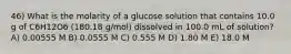 46) What is the molarity of a glucose solution that contains 10.0 g of C6H12O6 (180.18 g/mol) dissolved in 100.0 mL of solution? A) 0.00555 M B) 0.0555 M C) 0.555 M D) 1.80 M E) 18.0 M