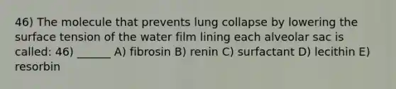 46) The molecule that prevents lung collapse by lowering the surface tension of the water film lining each alveolar sac is called: 46) ______ A) fibrosin B) renin C) surfactant D) lecithin E) resorbin