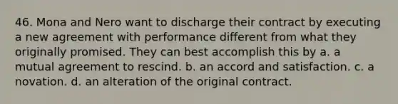 46. Mona and Nero want to discharge their contract by executing a new agreement with performance different from what they originally promised. They can best accomplish this by a. a mutual agreement to rescind. b. an accord and satisfaction. c. a novation. d. an alteration of the original contract.