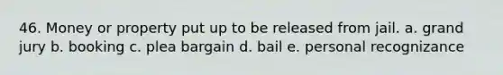 46. Money or property put up to be released from jail. a. grand jury b. booking c. plea bargain d. bail e. personal recognizance