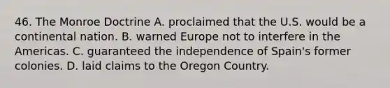 46. The Monroe Doctrine A. proclaimed that the U.S. would be a continental nation. B. warned Europe not to interfere in the Americas. C. guaranteed the independence of Spain's former colonies. D. laid claims to the Oregon Country.