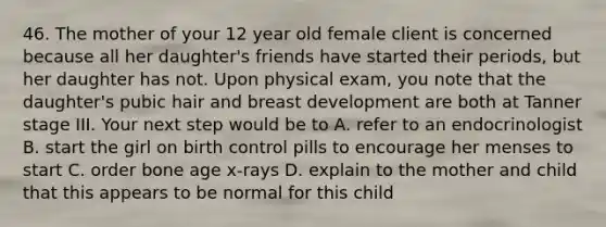 46. The mother of your 12 year old female client is concerned because all her daughter's friends have started their periods, but her daughter has not. Upon physical exam, you note that the daughter's pubic hair and breast development are both at Tanner stage III. Your next step would be to A. refer to an endocrinologist B. start the girl on birth control pills to encourage her menses to start C. order bone age x-rays D. explain to the mother and child that this appears to be normal for this child