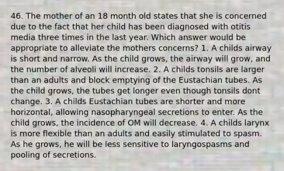 46. The mother of an 18 month old states that she is concerned due to the fact that her child has been diagnosed with otitis media three times in the last year. Which answer would be appropriate to alleviate the mothers concerns? 1. A childs airway is short and narrow. As the child grows, the airway will grow, and the number of alveoli will increase. 2. A childs tonsils are larger than an adults and block emptying of the Eustachian tubes. As the child grows, the tubes get longer even though tonsils dont change. 3. A childs Eustachian tubes are shorter and more horizontal, allowing nasopharyngeal secretions to enter. As the child grows, the incidence of OM will decrease. 4. A childs larynx is more flexible than an adults and easily stimulated to spasm. As he grows, he will be less sensitive to laryngospasms and pooling of secretions.