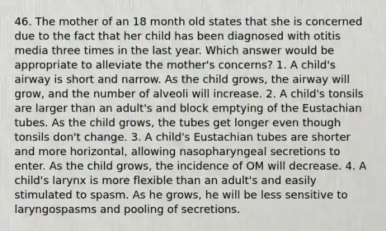 46. The mother of an 18 month old states that she is concerned due to the fact that her child has been diagnosed with otitis media three times in the last year. Which answer would be appropriate to alleviate the mother's concerns? 1. A child's airway is short and narrow. As the child grows, the airway will grow, and the number of alveoli will increase. 2. A child's tonsils are larger than an adult's and block emptying of the Eustachian tubes. As the child grows, the tubes get longer even though tonsils don't change. 3. A child's Eustachian tubes are shorter and more horizontal, allowing nasopharyngeal secretions to enter. As the child grows, the incidence of OM will decrease. 4. A child's larynx is more flexible than an adult's and easily stimulated to spasm. As he grows, he will be less sensitive to laryngospasms and pooling of secretions.