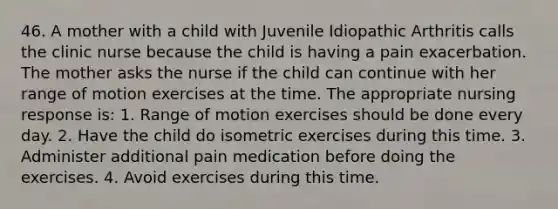 46. A mother with a child with Juvenile Idiopathic Arthritis calls the clinic nurse because the child is having a pain exacerbation. The mother asks the nurse if the child can continue with her range of motion exercises at the time. The appropriate nursing response is: 1. Range of motion exercises should be done every day. 2. Have the child do isometric exercises during this time. 3. Administer additional pain medication before doing the exercises. 4. Avoid exercises during this time.