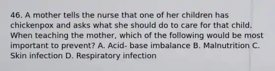 46. A mother tells the nurse that one of her children has chickenpox and asks what she should do to care for that child. When teaching the mother, which of the following would be most important to prevent? A. Acid- base imbalance B. Malnutrition C. Skin infection D. Respiratory infection