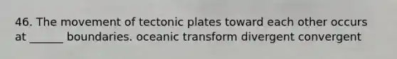 46. The movement of tectonic plates toward each other occurs at ______ boundaries. oceanic transform divergent convergent