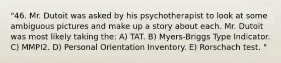 "46. Mr. Dutoit was asked by his psychotherapist to look at some ambiguous pictures and make up a story about each. Mr. Dutoit was most likely taking the: A) TAT. B) Myers-Briggs Type Indicator. C) MMPI2. D) Personal Orientation Inventory. E) Rorschach test. "