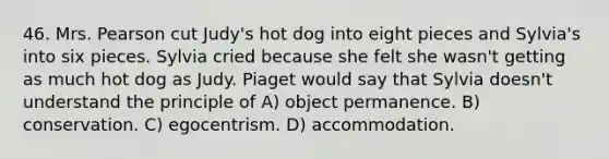 46. Mrs. Pearson cut Judy's hot dog into eight pieces and Sylvia's into six pieces. Sylvia cried because she felt she wasn't getting as much hot dog as Judy. Piaget would say that Sylvia doesn't understand the principle of A) object permanence. B) conservation. C) egocentrism. D) accommodation.