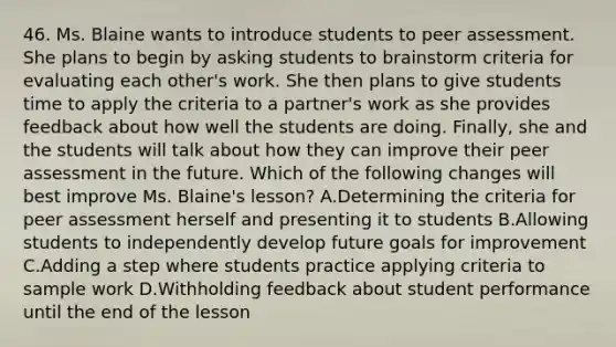 46. Ms. Blaine wants to introduce students to peer assessment. She plans to begin by asking students to brainstorm criteria for evaluating each other's work. She then plans to give students time to apply the criteria to a partner's work as she provides feedback about how well the students are doing. Finally, she and the students will talk about how they can improve their peer assessment in the future. Which of the following changes will best improve Ms. Blaine's lesson? A.Determining the criteria for peer assessment herself and presenting it to students B.Allowing students to independently develop future goals for improvement C.Adding a step where students practice applying criteria to sample work D.Withholding feedback about student performance until the end of the lesson