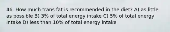 46. How much trans fat is recommended in the diet? A) as little as possible B) 3% of total energy intake C) 5% of total energy intake D) <a href='https://www.questionai.com/knowledge/k7BtlYpAMX-less-than' class='anchor-knowledge'>less than</a> 10% of total energy intake