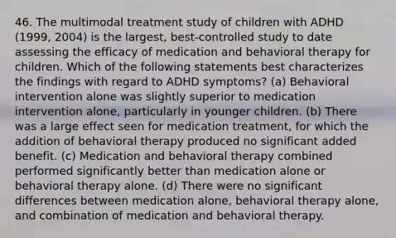 46. The multimodal treatment study of children with ADHD (1999, 2004) is the largest, best-controlled study to date assessing the efficacy of medication and behavioral therapy for children. Which of the following statements best characterizes the findings with regard to ADHD symptoms? (a) Behavioral intervention alone was slightly superior to medication intervention alone, particularly in younger children. (b) There was a large effect seen for medication treatment, for which the addition of behavioral therapy produced no significant added benefit. (c) Medication and behavioral therapy combined performed significantly better than medication alone or behavioral therapy alone. (d) There were no significant differences between medication alone, behavioral therapy alone, and combination of medication and behavioral therapy.