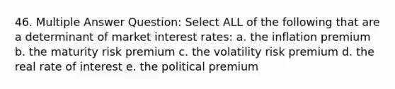 46. Multiple Answer Question: Select ALL of the following that are a determinant of market interest rates: a. the inflation premium b. the maturity risk premium c. the volatility risk premium d. the real rate of interest e. the political premium