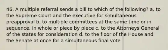 46. A multiple referral sends a bill to which of the following? a. to the Supreme Court and the executive for simultaneous preapproval b. to multiple committees at the same time or in sequence, in whole or piece by piece c. to the Attorneys General of the states for consideration d. to the floor of the House and the Senate at once for a simultaneous final vote