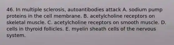 46. In multiple sclerosis, autoantibodies attack A. sodium pump proteins in the cell membrane. B. acetylcholine receptors on skeletal muscle. C. acetylcholine receptors on smooth muscle. D. cells in thyroid follicles. E. myelin sheath cells of the nervous system.