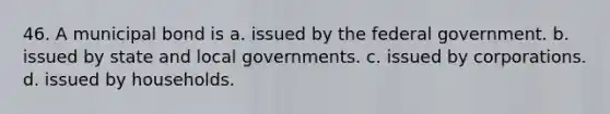 46. A municipal bond is a. issued by the federal government. b. issued by state and local governments. c. issued by corporations. d. issued by households.