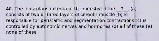 46. The muscularis externa of the digestive tube __?__. (a) consists of two or three layers of smooth muscle (b) is responsible for peristaltic and segmentation contractions (c) is controlled by autonomic nerves and hormones (d) all of these (e) none of these