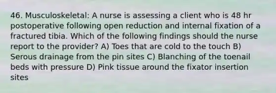 46. Musculoskeletal: A nurse is assessing a client who is 48 hr postoperative following open reduction and internal fixation of a fractured tibia. Which of the following findings should the nurse report to the provider? A) Toes that are cold to the touch B) Serous drainage from the pin sites C) Blanching of the toenail beds with pressure D) Pink tissue around the fixator insertion sites