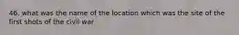 46. what was the name of the location which was the site of the first shots of the civil war