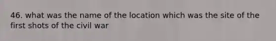 46. what was the name of the location which was the site of the first shots of the civil war