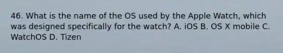 46. What is the name of the OS used by the Apple Watch, which was designed specifically for the watch? A. iOS B. OS X mobile C. WatchOS D. Tizen