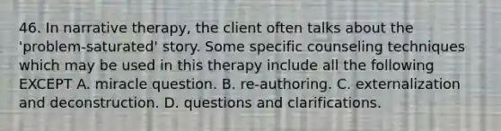 46. In narrative therapy, the client often talks about the 'problem-saturated' story. Some specific counseling techniques which may be used in this therapy include all the following EXCEPT A. miracle question. B. re-authoring. C. externalization and deconstruction. D. questions and clarifications.