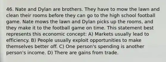 46. Nate and Dylan are brothers. They have to mow the lawn and clean their rooms before they can go to the high school football game. Nate mows the lawn and Dylan picks up the rooms, and they make it to the football game on time. This statement best represents this economic concept: A) Markets usually lead to efficiency. B) People usually exploit opportunities to make themselves better off. C) One person's spending is another person's income. D) There are gains from trade.