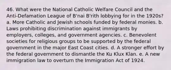 46. What were the National Catholic Welfare Council and the Anti-Defamation League of B'nai B'rith lobbying for in the 1920s? a. More Catholic and Jewish schools funded by federal monies. b. Laws prohibiting discrimination against immigrants by employers, colleges, and government agencies. c. Benevolent societies for religious groups to be supported by the federal government in the major East Coast cities. d. A stronger effort by the federal government to dismantle the Ku Klux Klan. e. A new immigration law to overturn the Immigration Act of 1924.