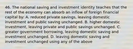 46. The national saving and investment identity teaches that the rest of the economy can absorb an inflow of foreign financial capital by: A. reduced private savings, leaving domestic investment and public saving unchanged. B. higher domestic investment, leaving private and public savings unchanged. C. greater government borrowing, leaving domestic saving and investment unchanged. D. leaving domestic saving and investment unchanged using any of the above