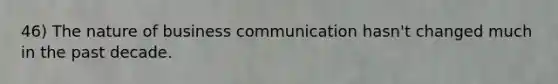 46) The nature of business communication hasn't changed much in the past decade.