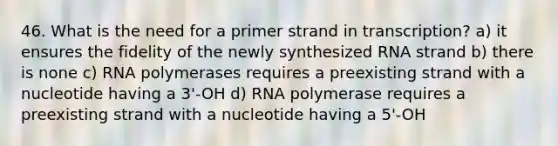 46. What is the need for a primer strand in transcription? a) it ensures the fidelity of the newly synthesized RNA strand b) there is none c) RNA polymerases requires a preexisting strand with a nucleotide having a 3'-OH d) RNA polymerase requires a preexisting strand with a nucleotide having a 5'-OH