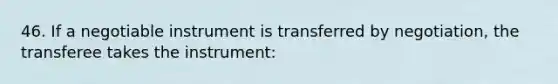 46. If a negotiable instrument is transferred by negotiation, the transferee takes the instrument: