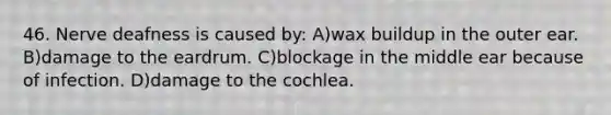 46. Nerve deafness is caused by: A)wax buildup in the outer ear. B)damage to the eardrum. C)blockage in the middle ear because of infection. D)damage to the cochlea.